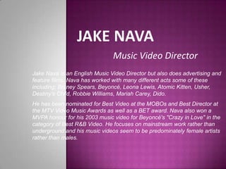 Jake Nava Music Video Director Jake Nava is an English Music Video Director but also does advertising and feature films. Nava has worked with many different acts some of these including; Britney Spears, Beyoncé, Leona Lewis, Atomic Kitten, Usher, Destiny’s Child, Robbie Williams, Mariah Carey, Dido. He has been nominated for Best Video at the MOBOs and Best Director at the MTV Video Music Awards as well as a BET award. Nava also won a MVPA honour for his 2003 music video for Beyoncé's"Crazy in Love" in the category of Best R&B Video. He focuses on mainstream work rather than underground and his music videos seem to be predominately female artists rather than males.   