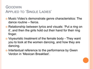 Goodwin Applied to ‘Single Ladies’ Music Video’s demonstrate genre characteristics: The dance routine – fierce.Relationship between lyrics and visuals: ‘Put a ring on it’, and then the girls hold out their hand for their ring finger.Voyeuristic treatment of the female body - They want you to look at the women dancing, and how they are dancing.Intertextual reference to the performance by Gwen Verdon in ‘Mexican Breakfast’.  