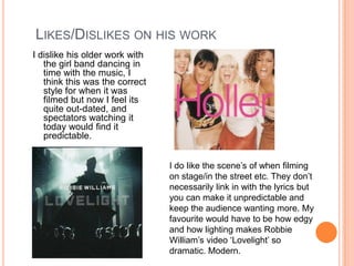 Likes/Dislikes on his workI dislike his older work with the girl band dancing in time with the music, I think this was the correct style for when it was filmed but now I feel its quite out-dated, and spectators watching it today would find it predictable.I do like the scene’s of when filming on stage/in the street etc. They don’t necessarily link in with the lyrics but you can make it unpredictable and keep the audience wanting more. My favourite would have to be how edgy and how lighting makes Robbie William’s video ‘Lovelight’ so dramatic. Modern.