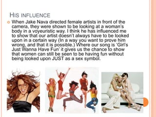 His influenceWhen Jake Nava directed female artists in front of the camera, they were shown to be looking at a woman’s body in a voyeuristic way. I think he has influenced me to show that our artist doesn’t always have to be looked upon in a certain way (In a way you want to prove him wrong, and that it is possible.) Where our song is ‘Girl’s Just Wanna Have Fun’ it gives us the chance to show that women can still be seen to be having fun without being looked upon JUST as a sex symbol.