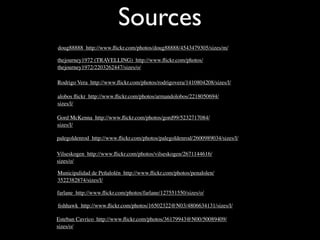 Sources
doug88888 http://www.ﬂickr.com/photos/doug88888/4543479305/sizes/m/

thejourney1972 (TRAVELLING) http://www.ﬂickr.com/photos/
thejourney1972/2203262447/sizes/o/

Rodrigo Vera http://www.ﬂickr.com/photos/rodrigovera/1410804208/sizes/l/

alobos ﬂickr http://www.ﬂickr.com/photos/armandolobos/2218050694/
sizes/l/

Gord McKenna http://www.ﬂickr.com/photos/gord99/5232717084/
sizes/l/

palegoldenrod http://www.ﬂickr.com/photos/palegoldenrod/2600989034/sizes/l/

Vilseskogen http://www.ﬂickr.com/photos/vilseskogen/2671144616/
sizes/o/

Municipalidad de Peñalolén http://www.ﬂickr.com/photos/penalolen/
3522382874/sizes/l/

farlane http://www.ﬂickr.com/photos/farlane/127551550/sizes/o/

ﬁshhawk http://www.ﬂickr.com/photos/16502322@N03/4806634131/sizes/l/

Esteban Cavrico http://www.ﬂickr.com/photos/36179943@N00/50089409/
sizes/o/
 