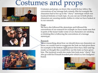 Costumes and props
Costumes and props, we knew this would be key follow the
conventions of our teenage lads comedy film for example the
characters had to live up to the “chavy” stereotype which was
tracksuit bottoms or track tops. As you can see in both photos
characters are wearing similar clothes to what we have looked at
in our research.
Props
We have also followed the stereotype and followed the
conventions of our research for example we have made sure that
in parts of the teaser trailer some of our characters are smoking
or drinking this is following the conventions of a teenage
stereotype.
Research
When researching about how we should dress our characters we
knew, we would want to exaggerate the look we had given them
for example in the bottom right picture Dave has a beer and fag
inside we thought this would blow out the look we have given
him. The tracksuit would also make him look more “chavy” this
also go with his Primark branded polo which is a low budgeted
brand.

 
