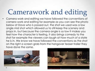 Camerawork and editing
• Camera work and editing we have followed the conventions of
camera work and editing for example as you can see the photo
below of Dave who is passed out, the shot we used was a low
angle mid shot which allowed us to still keep the scenery and
props in, but because the camera angle is so low It makes you
feel how the character is feeling, it also brings comedy to the
shot for example the viewers can laugh at how much of a state
he is in. We know we have followed the conventions as the shot
on the right a screen grab from the hangover teaser trailer they
have done the same.

 