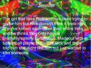 Jennifer

The girl that likes Rick and has been trying to
go for him but Rick doesn't think it feels right.
They've known each other their entire lives
and he thinks they only have a
brotherly/sisterly connection. Madeout with a
basketball player in front of Rick and then
told him she didnt like him but just wanted to
kiss someone.
 