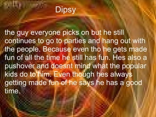 Dipsy

the guy everyone picks on but he still
continues to go to parties and hang out with
the people. Because even tho he gets made
fun of all the time he still has fun. Hes also a
pushover and doesnt mind what the popular
kids do to him. Even though hes always
getting made fun of he says he has a good
time.
 