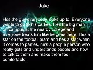 Jake

Hes the guy everybody looks up to. Everyone
wants to go to his parties. Hes the big man
on campus at the nearby college and
everyone treats him like he goes there. Hes a
star on the football team and hes a star when
it comes to parties. he's a people person who
really gets and understands people and how
to talk to them and make them feel
comfortable.
 
