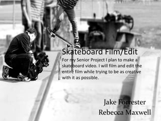 Skateboard Film/Edit
For my Senior Project I plan to make a
skateboard video. I will film and edit the
entire film while trying to be as creative
with it as possible.




                    Jake Forrester
                   Rebecca Maxwell
 
