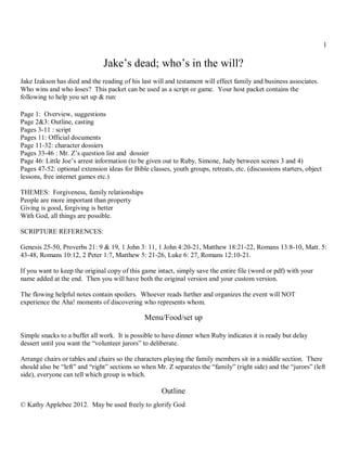 1

                               Jake’s dead; who’s in the will?
Jake Izakson has died and the reading of his last will and testament will effect family and business associates.
Who wins and who loses? This packet can be used as a script or game. Your host packet contains the
following to help you set up & run:

Page 1: Overview, suggestions
Page 2&3: Outline, casting
Pages 3-11 : script
Pages 11: Official documents
Page 11-32: character dossiers
Pages 33-46 : Mr. Z’s question list and dossier
Page 46: Little Joe’s arrest information (to be given out to Ruby, Simone, Judy between scenes 3 and 4)
Pages 47-52: optional extension ideas for Bible classes, youth groups, retreats, etc. (discussions starters, object
lessons, free internet games etc.)

THEMES: Forgiveness, family relationships
People are more important than property
Giving is good, forgiving is better
With God, all things are possible.

SCRIPTURE REFERENCES:

Genesis 25-50, Proverbs 21: 9 & 19, 1 John 3: 11, 1 John 4:20-21, Matthew 18:21-22, Romans 13:8-10, Matt. 5:
43-48, Romans 10:12, 2 Peter 1:7, Matthew 5: 21-26, Luke 6: 27, Romans 12:10-21.

If you want to keep the original copy of this game intact, simply save the entire file (word or pdf) with your
name added at the end. Then you will have both the original version and your custom version.

The flowing helpful notes contain spoilers. Whoever reads further and organizes the event will NOT
experience the Aha! moments of discovering who represents whom.

                                               Menu/Food/set up

Simple snacks to a buffet all work. It is possible to have dinner when Ruby indicates it is ready but delay
dessert until you want the “volunteer jurors” to deliberate.

Arrange chairs or tables and chairs so the characters playing the family members sit in a middle section. There
should also be “left” and “right” sections so when Mr. Z separates the “family” (right side) and the “jurors” (left
side), everyone can tell which group is which.

                                                     Outline
© Kathy Applebee 2012. May be used freely to glorify God
 