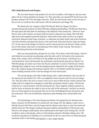 COPYRIGHT © 2013 JAKE WANG
XIII: Initial Research and Designs:
The two main bicycle rack products for cars are two pillars, with strap-on, and one main
pillar will an L-beam attached (see Image 1A). They generally cost around $55 for the lower end
products and up to $278 for the higher end ones. There are also bicycle racks on the roof top of
the car, but we would not have that luxury with the motorcycle (see Image 1B).
We found only one company called 2X2 Bicycle Rack (see Image 2A) that is
commercializing the product for about $298 plus shipping and handling. 2X2 Bicycle Rack has a
flat steel panel and steel parts for attaching to the backseat of the motorcycle. However, most
bicycle rack on the internet, are home-made by bicycle enthusiast (see Image 2B) with duck
tapes and wood strapped around the backseat. Some better home-made one have an original
motorcycle backseat metal frame extension, so enthusiast can attach metal rods at the extension
with nuts and bolts and attach the bicycle to the metal rods with nylon bicycle strap (see Image
2C). So far, most of the designs for bicycle rack for motorcycle have the bicycle wheels at least
one or both wheels removed to avoid spinning of the wheels while cruising. The bicycle is
positioned facing forward on the backseat.
Here are some preliminary designs for our client. First, there is the Fork Design, with two
rods forked at one end and one adjoining rod at the other end. It will attach to the motorcycle
frame with a clamp. And it will hold on to the middle rod of the bicycle, with bicycle in a
vertical position, front end facing the sky and bottom end facing the ground (see Sketch 1A).
With this design, the ideal way to have the bicycle attached is to remove both bicycle wheels.
Although there might be issue with the bending moment induced by the weight of the bicycle,
this is the simplest design with minimal material. But we will further modify this design to
reduce bending moment if this is the best design for most motorcycles.
The second design is the Side Cradle Design with a cradle attached to only one side of
the motorcycle (see Sketch 2A). This is an adaptation from a bicycle rack for cars (see Image
3A). This also allows the users to remove only one or none of their bicycle wheels, because the
cradle with its L-shaped tire contraption would fully secured the wheels in place. The bicycle
would be in a vertical position with front facing the sky. There might be stability question we
need to focus on because the cradle is only on one side of the motorcycle. And also we need to
focus on what material to be used and what size for the rod bridging between the bicycle and
the motorcycle. This rod will definitely experience great bending stress and possible axial
stress.
The third design is The Claw Design (see Sketch 3A) inspired by the aluminum box
frame extension for the backseat of a motorcycle (see Image 4A). By adding a center claw to
hold the bicycle fork frame, and one longer and one shorter outer claws to secure the main rod
and the front rod. This design would provide great stability and durability of the bicycle rack.
However, this design would require more material parts and maybe more tooling time. So this
would be a more costly design, unless we find cheaper material with high yielding stress. We
would be using theory for bending of a curved beam for the two outer claws for determining the
maximum stress it can handle.
 