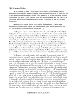 COPYRIGHT © 2013 JAKE WANG
XIII: Overview of Design:
We have picked the BMW GS (see Image A1) motorcycle model for modeling and
idealization of our candidate design. In response to the proposed requirements for our design, our
overall design measurements did not exceeds 4 feet in width of the bicycle and rack as mounted
on the motorcycle, and 4.5 feet in overhang of the rack behind the motorcycle. The following is
our detailed descriptions of our candidate design and our explanations on how our candidate
design works.
Our bicycle rack system consists of six sections, a base receiver, a vertical beam
mainframe, a horizontal beam support, two link attachments, three strap-on mechanisms, and
two loop-rod bicycle secure attachments, (see Sketch A1).
We designed a vertical beam mainframe section is the section where the rack will hold
the bicycle still while cruising on the motorcycle (see Sketch A-2). This section consists of a C-
section beam, welded solid beam insert, two holes for the hollow square receiver, four holes for
the strap-on attachment, four holes for the loop-rod attachment, four holes for the two link
attachments, two holes L-rod connection between the vertical beam and the horizontal beam.
The welded solid beam insert connects to the hollow square receiver. This allows bicycler to
detach or attach the rack from the motorcycle easily with a lock mechanism consists of a L-rod
and a R- ring. The C-section beam provides enough space to situate the two bicycle tires.
However the main function of this section is only to cradle the bicycle and provide support for
the horizontal beam, but not to carry the weight of the bicycle. Most of the weight will be acting
like a point force on the vertical beam, which will be discussed in the later section of the memo.
We designed a base receiver section that is attached to the motorcycle, to make the
connection between the motorcycle and our main rack (see Sketch A-1: Base Receiver Assembly
section). It has one metal plate with a hollow square receiver welded to the top side, two rods, six
bolts, six washers, one L rod, and one R ring. It is a 1'x2' plate of 1/4" thin metal with an 18"
long, 1-3/4" hollow square receiver with 1/16" thickness metal welded to the top side. To secure
the metal plate to the luggage rack of the motorcycle, we bolt the plate to two rods below the
luggage rack. The base receiver is connected to the bicycle rack mainframe through the welded
solid beam extruding out from the vertical C-section beam. We used a 1-1/2” square tube on the
rack such that it can slide into the larger receiver on the base. The hollow square receiver on the
rack will be made of 1/16” steel and extended from the rack 10”. 7-1/2” from the bicycle rack is
a 7/16” hole on both vertical faces at the midpoint. There will be a matching hole, 2-1/2” from
the end of the receiver. The fit of the rack and receiver are dimensioned as a line fit, this cannot
be if the rack is to be easily removable. When the rack is inserted in the receiver, the holes will
line up. An L-rod will be inserted all the way through the receiver and rack, holding the holes
aligned. An R-ring will clip on the L-rod to ensure that it does not fall out of place. The utility of
this design is that by removing the L-rod, the rack can be quickly slid out of the receiver and off
the motorcycle. The major stresses to be considered on this section are bending and torsion.
 