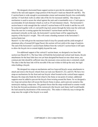 COPYRIGHT © 2013 JAKE WANG
We designed a horizontal beam support section to provide the attachment for the rear
wheel to the rack and support a large portion of the bicycle’s load (see Sketch B1 and B2). The
C-section beam is wide enough to accommodate cruiser and mountain bicycle tires comfortably
and has 1/4 inch thick walls on either side of the tire for increased stability. One strap-on
mechanism is used to secure the wheel against the rack and is translatable over a 3 inch span to
accommodate 26 inch diameter wheels as well as 29 inch diameter wheels. The horizontal C-
section beam is wide enough that the vertical C-section beam will fit inside it and the two will
be connected together with a L-rod and R-ring lock system through the holes near the solid end.
Since the rear tire is resting against the horizontal C-section beam and the bicycle is
positioned vertically on the rack, the horizontal C-section beam will be supporting the
majority of the bicycle’s weight. This will create a bending moment in the horizontal C-
section beam (see
Sketch C-1), but with given the maximum load of sixty-five pounds and the yield strength of
aluminum alloy of around 68.9 giga Pascal, this section will not yield at this stage of analysis.
The end of the horizontal C-section beam farthest from the vertical C-section beam is left open
to allow the bicycle tire to extend slightly beyond the rack.
For additional support of the vertical C-section beam, we designed a two base link
section (see Sketch D-1). The base links will hold the horizontal and vertical rack beams, the pin
attachments for the base links have not yet been designed but based on max shear stress, any
common pin link should be sufficient since the necessary cross-section area is extremely small.
The idea is that the base link will be movable if the user wishes to fold up the rack, but rigid
when holding a bicycle.
We designed two strap-on mechanisms and two loop-rod bicycle secure attachments to
attach and remove the bicycle wheels from our rack (see Sketch E1, E2, and E3). We have two
strap-on mechanisms for the front and rear bicycle wheel located on the vertical beam support.
Because the strap only binds the front wheel to the frame at one point of contact, additional
supports must be added to prevent the bicycle from twisting around the frame. So we designed a
two loop-rod section that will secure the bicycle frame in place, and to prevent scenarios like
motorcycle making a sharp turn. The greatest forces that the strap would need to counter would
be from the forward acceleration of the motorcycle (the bicycle rack frame itself would handle
the load caused by deceleration of the motorcycle). This makes it relatively easy to design the
strap since the weight of the bicycle is so small.
 