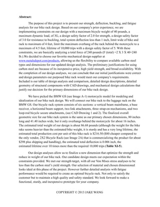 COPYRIGHT © 2013 JAKE WANG
Abstract:
The purpose of this project is to present our strength, deflection, buckling, and fatigue
analysis for our bike rack design. Based on our company’s prior experience, we are
implementing constraints on our design with a maximum bicycle weight of 40 pounds, a
maximum dynamic load, of 3G, a design safety factor of 2.0 for strength, a design safety factor
of 3.0 for resistance to buckling, total system deflection less than 1 inch, limit wide of bike and
rack to maximum of 4 feet, limit the maximum overhang of the rack behind the motorcycle to a
maximum of 4.5 feet, lifetime of 10,000 trips with a design safety factor of 5. With these
constraints, we are basically analyzing a total force of 240 pounds (F (total) =2 X 3 X 40=240
lb.).We decided to choose our favorite mechanical design supplier at
www.metalsdepot.com/products, allowing us the flexibility to compare available carbon steel
types and dimensions for our updated design analysis. The preliminary justifications for using
carbon steel are because of its inexpensive price, high yield strength, and broad availability. With
the completion of our design analyses, we can conclude that our initial justifications were correct
and design parameters our purposed bike rack would meet our company’s requirements.
Included is our table of design analysis and comparison, detailed design descriptions, detailed
geometry of structural components with CAD drawings, and mechanical design calculations that
justify our decision for the primary dimensions of our bike rack design.
We have picked the BMW GS (see Image A-1) motorcycle model for modeling and
idealization of our bike rack design. We will connect our bike rack to the luggage rack on the
BMW GS. Our bicycle rack system consists of six sections: a vertical beam mainframe, a base
receiver, a horizontal beam support, two link attachments, three strap-on mechanisms, and two
loop-rod bicycle secure attachments, (see CAD Drawing 1 and 2). The finalized overall
geometric size for our bike rack system is the same as our primary chosen dimensions, 80 inches
long and 41.40 inches wide, but it only overhangs behind the motorcycle for about 16 inches.
The estimated total weight of our design is about 86.68 pounds (although the weight for the bike
rake seems heavier than the estimated bike weight, it is sturdy and has a very long lifetime, the
estimated total production cost per unit of this bike rack is $216.50 ($80 cheaper compared to
the only vendor, 2X2 Bicycle Rack (see Image 2A) that is commercializing the product for about
$298 plus shipping and handling), the estimated total deflection is 0.006 inch, the
estimated lifetime over 10 times more than the required 10,000 trips (Table XI-5).
Our design analyses allow us to finalize a new dimension that optimize the strength and
reduce in weight of our bike rack. Our candidate design meets our expectation within the
constraints provided. We met our strength target, with all our Von Mises stress analyses to be
less than the carbon steel’s yield strength. Our selection of material and chosen dimensioned
looks ideal at this phase of the project. However further detailed analysis with fatigue
performance would be required to create an optimal bicycle rack. Not only to satisfy the
customer but to maintain a high quality and safety standard. We look forward to make a
functional, sturdy, and inexpensive prototype for your company.
 