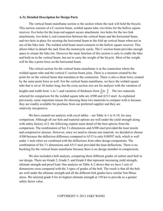 A-3): Detailed Description for Design Parts
The vertical beam mainframe section is the section where the rack will hold the bicycle.
This section consists of a C-section beam, welded square tube, two holes for the hollow square
receiver, five holes for the loop-rod support secure attachment, two holes for the two link
attachments, two holes L-rod connection between the vertical beam and the horizontal beam,
and two hole in place for securing the horizontal beam to the fold up vertical beam when not in
use of the bike rack. The welded solid beam insert connects to the hollow square receiver. This
allows biker to detach the rack from the motorcycle easily. The C-section beam provides enough
space to situate the bike tire. However the main function of this section is only to cradle the bike
and hold on to the vertical beam, but not to carry the weight of the bicycle. Most of the weight
will be like a point force on the horizontal beam.
The critical section for the vertical beam mainframe is at the connection where the
welded square tube and the vertical C-section beam joins. There is a moment created by the
point for on the vertical beam that translates to the connection. There is also a shear force created
by the same point force as well. For the vertical beam mainframe, we have the welded square
tube that is set at 10 inches long, but the cross section size are for analysis with the variation of
heights and width from ¼ to ½ and variation of thickness from 3
to 3
. The two materials
COPYRIGHT © 2013 JAKE WANG
16 4
selected for comparison for the welded square tube are A500 and A513 steel. As explained
previously, some important reason for choosing these two materials to compare with is because
they are readily available for purchase from our preferred supplier and they are
relatively inexpensive.
We have created our analysis with excel tables – see Table A-1 to A-10, for easy
comparison. Although all our Sets and material options are well under the yield strength along
with safety factory of 2, the following explain more detail of the best options from the
comparison. The combination of Set 3’s dimensions and A500 steel provided the least tensile
and compressive stresses. However, since we need to choose one material, we decided to choose
A500 because the deflection difference compared to A513 is only 0.00597 inch, which is well
under 1 inch when we combined with the deflections from other design components. The
combination of Set 3’s dimensions and A513 steel provided the least deflections. There is no
buckling for the vertical beam mainframe because there is no design member in compression.
We also included a bolt analysis, comparing three different grades of carbon steel bolt in
our design. There are Grade 2, Grade 5, and Grade 8 that represent increasing yield strength,
ultimate strength and proof load. Our analysis on Table A-2 shows that we have 3 sets of
dimensions cross compared with the 3 types of grades of the bolt. The result is that all the bolt
are well under the ultimate strength and all the different bolt grades have similar Von Mises
stress. We selected grade 8 for its highest ultimate strength at 150 ksi to provide us a greater
safety factor value.
 
