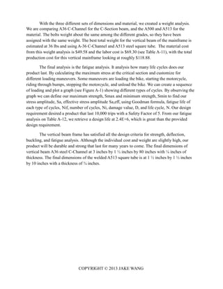 COPYRIGHT © 2013 JAKE WANG
With the three different sets of dimensions and material, we created a weight analysis.
We are comparing A36 C-Channel for the C-Section beam, and the A500 and A513 for the
material. The bolts weight about the same among the different grades, so they have been
assigned with the same weight. The best total weight for the vertical beam of the mainframe is
estimated at 36 lbs and using A-36 C-Channel and A513 steel square tube. The material cost
from this weight analysis is $49.58 and the labor cost is $69.30 (see Table A-11), with the total
production cost for this vertical mainframe looking at roughly $118.88.
The final analysis is the fatigue analysis. It analysis how many life cycles does our
product last. By calculating the maximum stress at the critical section and customize for
different loading maneuvers. Some maneuvers are loading the bike, starting the motorcycle,
riding through bumps, stopping the motorcycle, and unload the bike. We can create a sequence
of loading and plot a graph (see Figure A-1) showing different types of cycles. By observing the
graph we can define our maximum strength, Smax and minimum strength, Smin to find our
stress amplitude, Sa, effective stress amplitude Sa,eff, using Goodman formula, fatigue life of
each type of cycles, Nif, number of cycles, Ni, damage value, D, and life cycle, N. Our design
requirement desired a product that last 10,000 trips with a Safety Factor of 5. From our fatigue
analysis on Table A-12, we retrieve a design life at 2.4E+6, which is great than the provided
design requirement.
The vertical beam frame has satisfied all the design criteria for strength, deflection,
buckling, and fatigue analysis. Although the individual cost and weight are slightly high, our
product will be durable and strong that last for many years to come. The final dimensions of
vertical beam A36 steel C-Channel at 3 inches by 1 ½ inches by 80 inches with ¼ inches of
thickness. The final dimensions of the welded A513 square tube is at 1 ½ inches by 1 ½ inches
by 10 inches with a thickness of ¾ inches.
 