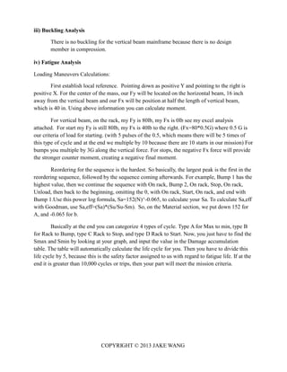 COPYRIGHT © 2013 JAKE WANG
iii) Buckling Analysis
There is no buckling for the vertical beam mainframe because there is no design
member in compression.
iv) Fatigue Analysis
Loading Maneuvers Calculations:
First establish local reference. Pointing down as positive Y and pointing to the right is
positive X. For the center of the mass, our Fy will be located on the horizontal beam, 16 inch
away from the vertical beam and our Fx will be position at half the length of vertical beam,
which is 40 in. Using above information you can calculate moment.
For vertical beam, on the rack, my Fy is 80lb, my Fx is 0lb see my excel analysis
attached. For start my Fy is still 80lb, my Fx is 40lb to the right. (Fx=80*0.5G) where 0.5 G is
our criteria of load for starting. (with 5 pulses of the 0.5, which means there will be 5 times of
this type of cycle and at the end we multiple by 10 because there are 10 starts in our mission) For
bumps you multiple by 3G along the vertical force. For stops, the negative Fx force will provide
the stronger counter moment, creating a negative final moment.
Reordering for the sequence is the hardest. So basically, the largest peak is the first in the
reordering sequence, followed by the sequence coming afterwards. For example, Bump 1 has the
highest value, then we continue the sequence with On rack, Bump 2, On rack, Stop, On rack,
Unload, then back to the beginning, omitting the 0, with On rack, Start, On rack, and end with
Bump 1.Use this power log formula, Sa=152(N)^-0.065, to calculate your Sa. To calculate Sa,eff
with Goodman, use Sa,eff=(Sa)*(Su/Su-Sm). So, on the Material section, we put down 152 for
A, and -0.065 for b.
Basically at the end you can categorize 4 types of cycle. Type A for Max to min, type B
for Rack to Bump, type C Rack to Stop, and type D Rack to Start. Now, you just have to find the
Smax and Smin by looking at your graph, and input the value in the Damage accumulation
table. The table will automatically calculate the life cycle for you. Then you have to divide this
life cycle by 5, because this is the safety factor assigned to us with regard to fatigue life. If at the
end it is greater than 10,000 cycles or trips, then your part will meet the mission criteria.
 