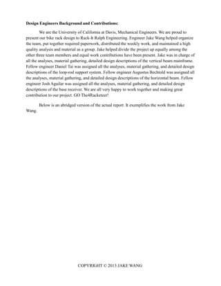 COPYRIGHT © 2013 JAKE WANG
Design Engineers Background and Contributions:
We are the University of California at Davis, Mechanical Engineers. We are proud to
present our bike rack design to Rack-It Ralph Engineering. Engineer Jake Wang helped organize
the team, put together required paperwork, distributed the weekly work, and maintained a high
quality analysis and material as a group. Jake helped divide the project up equally among the
other three team members and equal work contributions have been present. Jake was in charge of
all the analyses, material gathering, detailed design descriptions of the vertical beam mainframe.
Fellow engineer Daniel Tai was assigned all the analyses, material gathering, and detailed design
descriptions of the loop-rod support system. Fellow engineer Augustus Bechtold was assigned all
the analyses, material gathering, and detailed design descriptions of the horizontal beam. Fellow
engineer Josh Aguilar was assigned all the analyses, material gathering, and detailed design
descriptions of the base receiver. We are all very happy to work together and making great
contribution to our project. GO The4Racketeer!
Below is an abridged version of the actual report. It exemplifies the work from Jake
Wang.
 