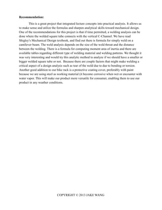 COPYRIGHT © 2013 JAKE WANG
Recommendation:
This is a great project that integrated lecture concepts into practical analysis. It allows us
to make sense and utilize the formulas and sharpen analytical skills toward mechanical design.
One of the recommendations for this project is that if time permitted, a welding analysis can be
done where the welded square tube connects with the vertical C-Channel. We have read
Shigley’s Mechanical Design textbook, and find out there is formula for simply weld on a
cantilever beam. The weld analysis depends on the size of the weld throat and the distance
between the welding. There is a formula for computing moment area of inertia and there are
available tables regarding different type of welding material and welding patterns. We thought it
was very interesting and would try this analytic method to analyze if we should have a smaller or
bigger welded square tube or not. Because there are couple factors that might make welding a
critical aspect of a design analysis such as tear of the weld due to due to bending or torsion.
Another good addition to our bike rack is a protective coating cover, preferably with paint
because we are using steel as working material (it become corrosive when wet or encounter with
water vapor. This will make our product more versatile for consumer, enabling them to use our
product in any weather conditions.
 