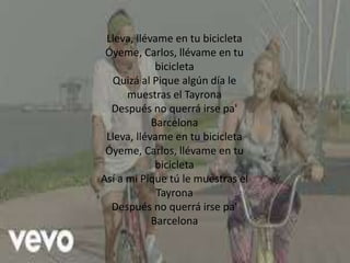Lleva, llévame en tu bicicleta
Óyeme, Carlos, llévame en tu
bicicleta
Quizá al Pique algún día le
muestras el Tayrona
Después no querrá irse pa'
Barcelona
Lleva, llévame en tu bicicleta
Óyeme, Carlos, llévame en tu
bicicleta
Así a mi Pique tú le muestras el
Tayrona
Después no querrá irse pa'
Barcelona
 