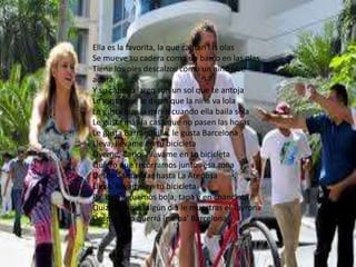 Ella es la favorita, la que cantan las olas
Se mueve su cadera como un barco en las olas
Tiene los pies descalzos como un niño que
adora
Y su cabello largo son un sol que te antoja
Le gusta que le digan que la niña va lola
Le gusta que la miren cuando ella baila sola
Le gusta más la casa que no pasen las horas
Le gusta Barranquilla, le gusta Barcelona
Lleva, llévame en tu bicicleta
Óyeme, Carlos, llévame en tu bicicleta
Quiero que recorramos juntos esa zona
Desde Santa Mar hasta La Arenosa
Lleva, llévame en tu bicicleta
Pa' que juguemos bola, tapa y en chancleta
Quizá al Pique algún día le muestras el Tayrona
Después no querrá irse pa' Barcelona
 