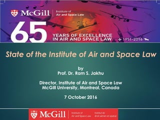 State of the Institute of Air and Space Law
by
Prof. Dr. Ram S. Jakhu
Director, Institute of Air and Space Law
McGill University, Montreal, Canada
7 October 2016
1
 