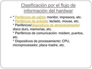 Clasificación por el flujo de información del hardwar* Periféricos de salida: monitor, impresora, etc.* Periféricos de entrada: teclado, mouse, etc.* Periféricos/dispositivos de almacenamiento: disco duro, memorias, etc.* Periféricos de comunicación: módem, puertos, etc.* Dispositivos de procesamiento: CPU, microprocesador, placa madre, etc.