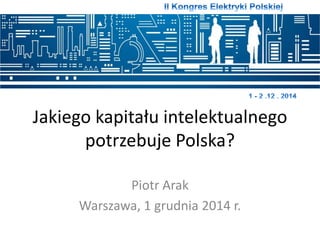 Jakiego kapitału intelektualnego 
potrzebuje Polska? 
Piotr Arak 
Warszawa, 1 grudnia 2014 r. 
 