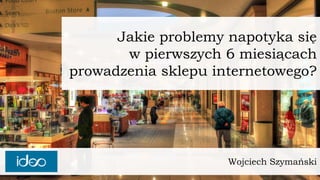 Wojciech Szymański 
Jakie problemy napotyka sięw pierwszych 6 miesiącachprowadzenia sklepu internetowego?  
