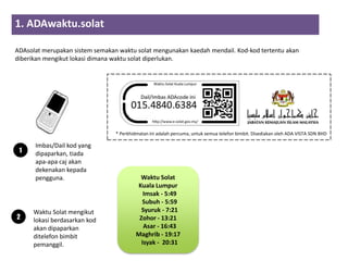 1. ADAwaktu.solat
                      2        3          4
ADAsolat merupakan sistem semakan waktu solat mengunakan kaedah mendail. Kod-kod tertentu akan
diberikan mengikut lokasi dimana waktu solat diperlukan.




                                   * Perkhidmatan ini adalah percuma, untuk semua telefon bimbit. Disediakan oleh ADA VISTA SDN BHD

      Imbas/Dail kod yang
 1    dipaparkan, tiada
      apa-apa caj akan
      dekenakan kepada
      pengguna.                                Waktu Solat
                                              Kuala Lumpur
                                                 Imsak - 5:49
                                                Subuh - 5:59
      Waktu Solat mengikut                      Syuruk - 7:21
2     lokasi berdasarkan kod                   Zohor - 13:21
      akan dipaparkan                            Asar - 16:43
      ditelefon bimbit                        Maghrib - 19:17
      pemanggil.                                Isyak - 20:31
 