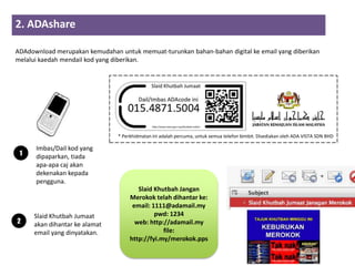2. ADAshare
                     2         3          4
ADAdownload merupakan kemudahan untuk memuat-turunkan bahan-bahan digital ke email yang diberikan
melalui kaedah mendail kod yang diberikan.




                                   * Perkhidmatan ini adalah percuma, untuk semua telefon bimbit. Disediakan oleh ADA VISTA SDN BHD

      Imbas/Dail kod yang
 1    dipaparkan, tiada
      apa-apa caj akan
      dekenakan kepada
      pengguna.
                                           Slaid Khutbah Jangan
                                        Merokok telah dihantar ke:
                                         email: 1111@adamail.my
     Slaid Khutbah Jumaat                        pwd: 1234
2    akan dihantar ke alamat              web: http://adamail.my
     email yang dinyatakan.                         file:
                                        http://fyi.my/merokok.pps
 