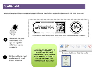 3. ADAhalal
                       2         3          4
Kemudahan ADAhalal merupakan semakan maklumat Halal Jakim dengan hanya mendail Kod yang diberikan.




                                     * Perkhidmatan ini adalah percuma, untuk semua telefon bimbit. Disediakan oleh ADA VISTA BHD

      Imbas/Dail kod yang
 1    dipaparkan, tiada
      apa-apa caj akan
      dekenakan kepada
      pengguna.
                                         JAKIM/(S)/(22.00)/492/2/ 2
                                            018-12/2006 Sijil Halal
                                         (Tamat 31/07/2012 ) MESRA
      Sijil dan maklumat Halal            MALL (BERJAYA STARBUCKS
2     syarikat akan di email                COFFEE COMPANY SDN
      kepada pengguna.                    BHD)Sijil telah diemailkan
 