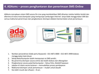 4. ADAsms – proses penghantaran dan penerimaan SMS Online
                      2        3        4
ADAsms merupkaan sistem SMS secara On-Line yang membolehkan SMS dihantar melalui telefon bimbit dan
diterima di mana-mana komputer yang mempunyai sambungan Internet. Ianya tidak menggunakan SIM dan
semua maklumat penerimaan dan penghantaran disimpan didalam bentuk kekal untuk pemantauan.




    1.   Nombor persendirian (tidak perlu Keyword) – 015 4871 0000 – 015 4871 9999 diakses
         menggunakan kata laluan
    2.   Setiap Balai/Kumpulan boleh mempunyai no SMS sendiri.
    3.   No penerima disimpan secara online dan boleh diakses dan dikongsikan
    4.   Penghantaran secara pukal berkumpulan – Ketua Polis, Detektif kawasan
    5.   Jabatan di inbois secara bulanan – memudahkan proses pembayaran
    6.   Maklumat disimpan untuk pemantauan – mudah untuk diaudit
    7.   Kos lebih murah dan efisyien – 8 sen.
 
