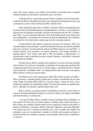 sopra vento fresco, riqueza, mas também más intenções. Localizado para a esquerda
saindo do templo, no norte, Boaz é consistente com a sua inicial.
Vindo do exterior, o rigor pode encontrar “dentro” de Beth o calor da misericórdia.
A abertura de Beth é a liberdade de escolha, seja a tentação da inclinação para o mal, seja
a compaixão e o amor. Cabe ao homem escolher a direção certa.
Outro significado desta letra é a mulher, o feminino. Beth é uma preposição que
reconhece tanto a interioridade quanto o acompanhamento. A mulher e a casa sugerem a
doçura de um lar longe das vicissitudes: mas para ir de uma para outra, de “bat”, a mulher,
para “bayt”, a casa, é necessário adicionar a letra Yod, imagem da lei moral, através dos
dez mandamentos. A construção de um interior só pode ser identificada com o feminino
se sua base for a lei moral; então o espírito que reina lá é uma alma superior.
O valor de Beth é dois. Beth é o portal de uma porta. Em aramaico, "bab" com
uma Beth dupla é uma porta dupla: - a primeira letra das Escrituras, esta letra foi escolhida
para criar o universo. As duas primeiras palavras da Bíblia começam com uma Beth: - a
primeira palavra é um recipiente, um interior oferecido, o do começo (bereshit). A
segunda palavra "cria" (bara) onde Beth é filha da unidade, a diferenciação e o
discernimento sendo os prelúdios de toda a criação. Dobrada, a letra Beth é a primeira
manifestação do múltiplo.
No plano divino, Beth é o paradoxo dos paradoxos: o universo tem uma realidade
fora do divino? Se o divino é a unicidade e a totalidade, há um lugar para o homem? Daí
a impressão íntima de ser e de não ser ao mesmo tempo, o sentimento de ida e vinda da
onda existencial. A realidade é dual: - na tradição bíblica, tudo é (ou tem) o seu oposto,
Beth é interior e exterior ao mesmo tempo.
Em hebraico, pai e mãe começam com aleph, filho e filha começam com Beth: -
Beth é, portanto, a segunda geração, aquele que já recebeu o ensinamento de seu mais
velho, Aleph. No entanto Beth também é a casa de estudos, o abrigo da Torá, a nova
geração que também está aprendendo sozinha. O ensino deve sempre ser repetido duas
vezes: - aprender, em aramaico, significa repetir duas vezes.
Beth é, portanto, um abrigo precário da dualidade existencial, a porta aberta ao
exercício da responsabilidade do homem e ao seu livre arbítrio, um refúgio consolidado
pelo discernimento e o estudo da lei.
- As cores de Yakin e Boaz, vermelho e branco, participam da sua dualidade. As
duas colunas de bronze são, em nossos templos, coloridas, Yakin, macho em branco e
Boaz, fêmea, em vermelho. O Zohar atribui uma cor específica a cada uma das Sefirot: o
branco a Chokhmah; o vermelho a Binah; Verde para Tiphereth e preto para Malkhuth.
Este sistema de cores é colocado em paralelo com o dos 4 mundos que também são
atribuídos a uma cor; em particular, o mundo de Atziluth está associado ao branco, o
mundo de Briah com vermelho; no entanto, essas alocações variam entre os Cabalistas e
os sistemas.
 