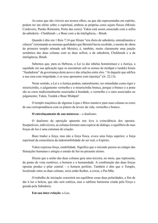 As cores que são visíveis aos nossos olhos, ou que são representadas em espírito,
podem ter um efeito sobre o espiritual, embora as próprias cores sejam físicas (Moisés
Cordovero, Pardes Rimonim, Porta das cores). Yakin está assim associado com a sefira
da sabedoria - Chokhmah -, e Boaz com a da inteligência, - Binah.
Quando é dito em 1 Reis 7:14 que Hiram “era cheio de sabedoria, entendimento e
ciência” (retomando as mesmas qualidades que Betsalel havia recebido, o mestre de obras
do primeiro templo nômade sob Moisés), é, também, muito claramente uma junção
semântica das duas colunas com as duas sefirot, a da sabedoria, Chokhmah e a da
inteligência, Binah.
Sabemos que, para os Hebreus, a Lei (a das tabelas homónimas) e a Justiça, a
equidade em sua aplicação (que se encontram sob os nomes de mishpat e tsedek) foram
“fundadoras” da governança deste povo e das relações entre eles. “Ai daquele que edifica
a sua casa com iniquidade, e os seus aposentos com injustiça” (Jr. 22,13).
Neste sentido, a Lei e a Justiça podem, naturalmente, ser entendidas como rigor e
misericórdia, o julgamento vermelho e a misericórdia branca, porque o branco e a prata
são as cores tradicionalmente associadas à bondade, o vermelho e o ouro associados ao
julgamento; Yakin, Tzedek e Boaz Mishpat!
O templo maçônico de algumas Lojas e Ritos manteve para suas colunas as cores
de sua correspondência com os pilares da árvore da vida, vermelho e branco.
O entrelaçamento de sua natureza: - o dualismo.
O dualismo da oposição aparente nos leva à coincidência dos opostos.
Inseparáveis, indivisíveis, as colunas formam uma espécie de diálogo; o equilíbrio de suas
forças de luz é uma estrutura de criação.
Boaz traduz a força, mas não a força física, evoca uma força superior, a força
espiritual da consciência da indestrutibilidade do ser real, o Espírito.
Yakin expressa força, estabilidade. Significa que o iniciado passou no estágio das
flutuações humanas e atingiu o estado de Ser no presente eterno.
Dizem que a união das duas colunas gera uma terceira, no meio, que representa,
do ponto de vista esotérico, o homem e a humanidade. A combinação das duas forças
opostas produz o pilar central: - o homem perfeito. Também é dito que o Templo,
localizado entre as duas colunas, seria então Kether, a coroa, o Pai-Mãe.
O trabalho de iniciação consistirá em equilibrar essas duas polaridades, a fim de
dar à luz a beleza, que não será estética, mas a sublime harmonia criada pela Força e
guiada pela Sabedoria.
Em sua inter-relação: a Luz.
 