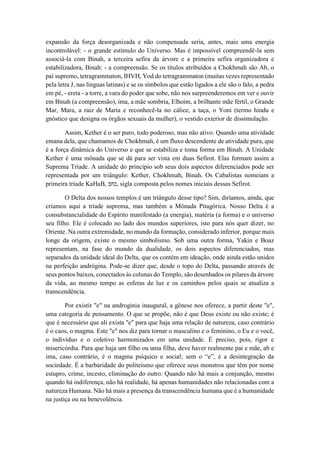 expansão da força desorganizada e não compensada seria, antes, mais uma energia
incontrolável: - o grande estímulo do Universo. Mas é impossível compreendê-la sem
associá-la com Binah, a terceira sefira da árvore e a primeira sefira organizadora e
estabilizadora, Binah: - a compreensão. Se os títulos atribuídos a Chokhmah são Ab, o
pai supremo, tetragrammaton, IHVH, Yod do tetragrammaton (muitas vezes representado
pela letra J, nas línguas latinas) e se os símbolos que estão ligados a ele são o falo, a pedra
em pé, - ereta - a torre, a vara do poder que sobe, não nos surpreenderemos em ver e ouvir
em Binah (a compreensão), ima, a mãe sombria, Elhoim, a brilhante mãe fértil, o Grande
Mar, Mara, a raiz de Maria e reconhecê-la no cálice, a taça, o Yoni (termo hindu e
gnóstico que designa os órgãos sexuais da mulher), o vestido exterior de dissimulação.
Assim, Kether é o ser puro, todo poderoso, mas não ativo. Quando uma atividade
emana dela, que chamamos de Chokhmah, é um fluxo descendente de atividade pura, que
é a força dinâmica do Universo e que se estabiliza e toma forma em Binah. A Unidade
Kether é uma mônada que se dá para ser vista em duas Sefirot. Elas formam assim a
Suprema Tríade. A unidade do princípio sob seus dois aspectos diferenciados pode ser
representada por um triângulo: Kether, Chokhmah, Binah. Os Cabalistas nomeiam a
primeira tríade KaHaB, ‫כחב‬, sigla composta pelos nomes iniciais dessas Sefirot.
O Delta dos nossos templos é um triângulo desse tipo? Sim, diríamos, ainda, que
criamos aqui a tríade suprema, mas também a Mônada Pitagórica. Nosso Delta é a
consubstancialidade do Espírito manifestado (a energia), matéria (a forma) e o universo
seu filho. Ele é colocado no lado dos mundos superiores, isto para nós quer dizer, no
Oriente. Na outra extremidade, no mundo da formação, considerado inferior, porque mais
longe da origem, existe o mesmo simbolismo. Sob uma outra forma, Yakin e Boaz
representam, na fase do mundo da dualidade, os dois aspectos diferenciados, mas
separados da unidade ideal do Delta, que os contém em ideação, onde ainda estão unidos
na perfeição andrógina. Pode-se dizer que, desde o topo do Delta, passando através de
seus pontos baixos, conectados às colunas do Templo, são desenhados os pilares da árvore
da vida, ao mesmo tempo as esferas de luz e os caminhos pelos quais se atualiza a
transcendência.
Por existir "e" na androginia inaugural, a gênese nos oferece, a partir deste "e",
uma categoria de pensamento. O que se propõe, não é que Deus existe ou não existe; é
que é necessário que ali exista "e" para que haja uma relação de natureza, caso contrário
é o caos, o magma. Este "e" nos diz para tornar o masculino e o feminino, o Eu e o você,
o indivíduo e o coletivo harmonizados em uma unidade. É preciso, pois, rigor e
misericórdia. Para que haja um filho ou uma filha, deve haver realmente pai e mãe, ab e
ima, caso contrário, é o magma psíquico e social; sem o “e”, é a desintegração da
sociedade. É a barbaridade do politeísmo que oferece seus monstros que têm por nome
estupro, crime, incesto, eliminação do outro. Quando não há mais a conjunção, mesmo
quando há indiferença, não há realidade, há apenas humanidades não relacionadas com a
natureza Humana. Não há mais a presença da transcendência humana que é a humanidade
na justiça ou na benevolência.
 