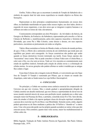 Emfim, Yakin e Boaz que se encontram à entrada do Templo da Sabedoria são o
símbolo do aspecto dual de toda nossa experiência no mundo objetivo ou Reino das
Sensações.
Representam os dois princípios complementares humanizados em nossos dois
olhos, na dualidade manifestada em quase todos nossos órgãos, nos dois lados, direito e
esquerdo de nosso organismo, e nos dois sexos que se integram à espécie humana e se
refletem em todos os reinos da vida e da natureza.
Cosmicamente correspondem aos dois Princípios: - da Atividade e da Inércia, da
Energia e da Matéria, da Essência e da Substância, representados pelo enxofre e o Sal na
Câmara de Reflexão e, metafisicamente, pelos dois aspectos masculino e feminino da
Divindade, que como Pai e Mãe Celestes, como deuses e deusas, em seus aspectos
particulares, encontram-se praticamente em todas as religiões.
Yakin e Boaz assinalam os limites do Mundo criado, os limites do mundo profano,
de que a Vida e a Morte são a antinomía extrema de um simbolismo que tende para um
equilíbrio que jamais será conseguido. As forças construtivas não podem agir senão
quando as forças destrutivas tiverem terminado sua tarefa. Essas forças opostas são
“necessárias” uma à outra. Não se pode conceber a Coluna Yakin sem a Coluna Boaz, o
calor sem o frio, ou a luz sem as trevas. Todo ser vivo encontra-se constantemente num
estado de equilíbrio instável, formado pela criação de células novas e a eliminação de
células mortas. As novas gerações não podem afirmar-se senão à medida que as antigas
lhes cedam o lugar.
Essas duas Colunas são a imagem exata do Mundo, e é conveniente que este fique
fora do Templo! O Templo é sustentado por Pilares, que se situam no mundo dos
Arquétipos, onde tudo se funde numa Luz cujo brilho é Incorruptível.
4 – CONCLUSÃO
No princípio, a Cabala nos acentua nossa carência essencial da compreensão do
Universo em que nós vivemos. Mas o estudo gradual e apropriadamente dirigido da
Cabala constitui um desafio intelectual, que nos oferece a oportunidade de elevar-nos de
nosso mundo material através de nossa auto-perfeição moral, ajudando-nos a obter uma
sensação maior da Presença de Deus, e portanto, consolida nossa Fé n’Ele. Sem dúvida,
antes de estudar a Cabala e de esperar qualquer classe de elevação espiritual verdadeira,
a pessoa deve exercitar sua Fé em Deus e sua Moralidade. Somente assim, então, alguém
poderá aproximar-se de Deus mediante a prática das 10 Sefirot e “doando-se” a outros
seres. Uma vela acesa não perde sua luz própria quando acendem-se outras velas que não
estavam acesas. Pelo contrário, quanto mais velas acesas, maior luz multidimensional se
reflete sobre ela.
5 – BIBLIOGRAFIA
Bíblia Sagrada. Tradução de Padre Antônio Pereira de Figueiredo. São Paulo: Editora
Paumape Ltda., 1979.
 