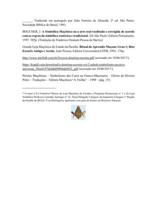 ______. Traduzida em português por João Ferreira de Almeida. 2ª ed. São Paulo:
Sociedade Bíblica do Brasil, 1993.
BOUCHER, J. A Simbólica Maçônica ou a arte real reeditada e corrigida de acordo
com as regras da simbólica esotérica e tradicional. Ed. São Paulo: Editora Pensamento,
1997. 385p. (Tradução de Fraderico Ozanam Pessoa de Barros)
Grande Loja Maçônica do Estado da Paraíba. Ritual do Aprendiz Maçom: Grau 1; Rito
Escocês Antigo e Aceito. João Pessoa, Editora Universitária/UFPB, 1992. 176p.
http://www.artefolk.com.br/livros/a-doutrina-secreta.pdf (acessado em 10/06/2017/).
https://kupdf.com/download/a-doutrina-secreta-vol-2-ndash-simbolismo-arcaico-
universal_58ee6197dc0d609f04da9822_pdf (acessado em 10/06/2017/).
Pérolas Maçônicas – Simbolismo das Cores na Franco-Maçonaria – Gilson da Silveira
Pinto – Traduções - Editora Maçônica “A Trolha” – 1998 – pág. 151.
_____________________
* O autor é Ex-Venerável Mestre da Loja Maçônica de Estudos e Pesquisas Renascença n° 1 e da Loja
Simbólica Professor Leônidas Santiago n° 16. Atual Delegado Litúrgico da Inspetoria Litúrgica 1ª Região
da Paraíba do REAA. É ecofisiologista, agrônomo com grau de doutor em Recursos Naturais.
 