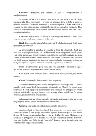 Chokhmah: Sabedoria, pai supremo, o yod, o tetragrammaton, o
transbordamento.
A segunda sefira é a expansão, uma sopa na qual tudo existe de forma
indiferenciada. Ela é movimento: - o ponto em animação torna-se linha e adquire a
primeira dimensão. Chokhmah representa o primeiro impulso, o fluxo inexorável, o
conceito pai que potencialmente contém todos os outros, o princípio masculino. Ela é
sabedoria no sentido de que ela incorpora o estado final antes da fusão total com Deus, -
consciência cósmica.
Chochmah, pode-se dizer, é a linha reta, o lado esquerdo do rosto, o falo, a pedra
em pé, a torre, o bastão do poder, um rosto barbudo.
Binah: Compreensão, mãe nebulosa, mãe estéril, mãe luminosa, mãe fértil, trono,
grande mar, reservatório.
A terceira sefira se densifica e concentra o fluxo de Chokhmah. Binah está
associada ao princípio feminino. Ela é a Mãe em toda a sua ambiguidade: aquela que dá
vida, isto é, que molda o primeiro impulso para dar forma, mas também aquela que causa
a morte, toda limitação do ser divino condenada à destruição. Esta restrição de Chokhmah
em Binah marca o nascimento do tempo. A linha, canalizada, é moldada e se torna um
triângulo. Aparece a segunda dimensão e, com ela, as premissas da finitude.
Binah é a compreensão, que já induz uma certa dualidade: - entendemos algo (o
que nos era estranho) enquanto somos sábios (síntese, união).
Ela é o corte, o lado direito do rosto, a Vesica Piscis, a vulva, o cálice, uma mulher
madura.
Chesed: Misericórdia, benevolência, amor, majestade.
A quarta sefira é inteligência coesiva e receptáculo de todos os poderes. As formas
tornadas possíveis por Binah são mantidas e alimentadas por Chesed. Ela garante a sua
perenidade. Chesed é coesão e multiplicidade; está associada aos princípios de ordem,
síntese e assimilação. No corpo humano, pode ser associada ao anabolismo. Em termos
de atitude, ela é compassiva e magnânima.
A figura geométrica, o braço esquerdo, o tetraedro, a pirâmide, o orbe, a cruz com
braços iguais, o cetro, um rei coroado sentado no seu trono.
Geburah: Gravidade, Severidade, justiça, medo, rigor, força.
A quinta sefira é inteligência radical. É discriminatória: - vai contra o processo de
coesão de Chesed. É forte porque se dispersa, é guerra porque se opõe, é caos porque
destrói. Ela é coragem porque ela coloca as criações de Chesed à prova. Muitas vezes, é
associada ao princípio do Mal e Satanás, o Adversário, “aquele que semeia a discórdia”.
Isso não significa que Geburah seja “malvada”. Ordem e caos são dois princípios
essenciais para o equilíbrio do mundo.
 