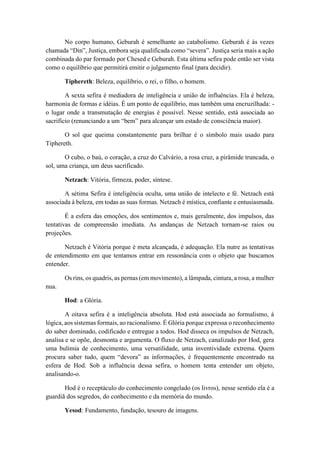 No corpo humano, Geburah é semelhante ao catabolismo. Geburah é às vezes
chamada “Din”, Justiça, embora seja qualificada como “severa”. Justiça seria mais a ação
combinada do par formado por Chesed e Geburah. Esta última sefira pode então ser vista
como o equilíbrio que permitirá emitir o julgamento final (para decidir).
Tiphereth: Beleza, equilíbrio, o rei, o filho, o homem.
A sexta sefira é mediadora de inteligência e união de influências. Ela é beleza,
harmonia de formas e idéias. É um ponto de equilíbrio, mas também uma encruzilhada: -
o lugar onde a transmutação de energias é possível. Nesse sentido, está associada ao
sacrifício (renunciando a um “bem” para alcançar um estado de consciência maior).
O sol que queima constantemente para brilhar é o símbolo mais usado para
Tiphereth.
O cubo, o baú, o coração, a cruz do Calvário, a rosa cruz, a pirâmide truncada, o
sol, uma criança, um deus sacrificado.
Netzach: Vitória, firmeza, poder, síntese.
A sétima Sefira é inteligência oculta, uma união de intelecto e fé. Netzach está
associada à beleza, em todas as suas formas. Netzach é mística, confiante e entusiasmada.
É a esfera das emoções, dos sentimentos e, mais geralmente, dos impulsos, das
tentativas de compreensão imediata. As andanças de Netzach tornam-se raios ou
projeções.
Netzach é Vitória porque é meta alcançada, é adequação. Ela nutre as tentativas
de entendimento em que tentamos entrar em ressonância com o objeto que buscamos
entender.
Os rins, os quadris, as pernas (em movimento), a lâmpada, cintura, a rosa, a mulher
nua.
Hod: a Glória.
A oitava sefira é a inteligência absoluta. Hod está associada ao formalismo, à
lógica, aos sistemas formais, ao racionalismo. É Glória porque expressa o reconhecimento
do saber dominado, codificado e entregue a todos. Hod disseca os impulsos de Netzach,
analisa e se opõe, desmonta e argumenta. O fluxo de Netzach, canalizado por Hod, gera
uma bulimia de conhecimento, uma versatilidade, uma inventividade extrema. Quem
procura saber tudo, quem “devora” as informações, é frequentemente encontrado na
esfera de Hod. Sob a influência dessa sefira, o homem tenta entender um objeto,
analisando-o.
Hod é o receptáculo do conhecimento congelado (os livros), nesse sentido ela é a
guardiã dos segredos, do conhecimento e da memória do mundo.
Yesod: Fundamento, fundação, tesouro de imagens.
 