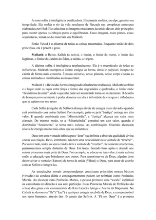 A nona sefira é inteligência purificadora. Ela projeta moldes, esculpe, garante sua
integridade. Ela molda o rio da vida resultante de Netzach nas complexas estruturas
elaboradas por Hod. Ela seleciona as imagens resultantes da união desses dois princípios
para manter apenas os esboços puros e equilibrados. Essas imagens, esses planos, essas
arquiteturas, tornar-se-ão materiais em Malkuth.
Então Yesod é o alicerce de todas as coisas encarnadas. Enquanto união de dois
princípios, ela é prazer e gozo.
Malkuth: o Reino, Kallah (a noiva), o limiar, o limiar da morte, o limiar das
lágrimas, o limiar do Jardim do Éden, a rainha, a virgem.
A décima sefira é inteligência resplandecente. Ela é o receptáculo de todas as
influências. Malkuth incorpora o último estágio da forma, denso e palpável, incapaz de
existir de forma mais concreta. É nosso universo, nosso planeta, nosso corpo e todas as
coisas animadas e inanimadas ao nosso redor.
Malkuth é o Reino das formas imaginadas finalmente realizadas. Malkuth também
é o lugar onde os laços entre força e forma são degradados e quebrados, o limiar onde
“desistimos da alma”, onde o que não pode ser assimilado torna-se excremento. O desafio
do homem provavelmente é poder dominar um dia a infinidade de energias e influências
que se agitam em seu reino.
Cada Sefira (singular de Sefirot) alcança níveis de energia mais elevados quando
está combinada com outras Sefirot. Por exemplo, guiar-se pela “Justiça” outorga um alto
valor. E quando combinada com “Misericórdia”, a “Justiça” alcança um valor mais
elevado. Do mesmo modo, se a “Misericórdia” constitui um alto valor, quando é
distribuída “Justamente” se torna mais valiosa. As combinações bilaterais alcançam
níveis de energia muito mais altos que as unilaterais.
Deus tem uma vontade infinita para “doar” sua infinita e absoluta qualidade divina
a toda sua criação. Deus, entretanto, não tem uma necessidade ou a vontade de “receber”.
Por outro lado, todos os seres criados têm a vontade de “receber”. Se somente recebemos,
permanecemos sempre distantes de Deus. Em troca, fazendo boas ações e doando aos
outros estaremos mais perto de Deus. Por exemplo, se educar-se tem valor, é mais valiosa
então a educação que brindamos aos outros. Para aproximar-se de Deus, alguém deve
desenvolver a vontade (Ratson) de torna-la unida (Yih'ud) a Deus, para atuar de acordo
com as Sefirot e integra-las.
As associações morais correspondentes constituem princípios morais básicos
(virtudes) da conduta diária e consequentemente podem ser referidas como Potências
Morais. Ao alcançar estas Potências Morais, a pessoa promove uma “escala” espiritual
na caminhada em direção à sua auto perfeição. Estas Potencias Morais de Perfeição são
a base dos graus e os ensinamentos do Rito Escocês Antigo e Aceito da Maçonaria. Na
Cabala se denomina “Or” (“Luz”) a qualquer energia recebida de Deus, e compreensível
aos seres humanos, através dos 10 canais das Sefirot. A “Fé em Deus” é a primeira
 