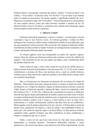 Potência Moral e corresponde à primeira das Sefirot, “Kether” (“Coroa de Deus”). Na
Cabala, a “Fé em Deus” se descreve como “Or Ain-Sof” (“Luz de Deus”) que Ilumina
todos os sentidos de uma pessoa. Na mesma acepção, o significado simbólico da “Luz”
Maçônica é em primeiro lugar o da “Fé em Deus”. A busca humana da Luz começa dentro
de nosso próprio interior, posto que todos havemos recebido a semente da luz. Se
desenvolvermos nossa Fé em Deus e revelarmos uma conduta moral adequada, aquela
semente poderá receber mais luz e germinar.
3 – BOAZ E YAKIN
Elemento essencial da arquitetura, a coluna é o suporte: - ela representa o eixo da
construção e liga os seus diversos níveis. As Colunas garantem a solidez da Obra.
Enfraquecê-las é ameaçar o edifício inteiro. Simbolizam a solidez de uma edificação, quer
ela seja arquitetural, social ou pessoal. Daí a arvore da vida, diagrama criado para melhor
entendimento da ideia contida no Sepher Yetsirah, ser analogicamente comparada a uma
coluna, interligando diferentes planos da criação.
As colunas egípcias, eram uma transposição em pedra, dos suportes vegetais,
troncos, feixes de colmos, que bastavam outrora, para sustentar os tetos dos edifícios de
madeira... Elas terminam no alto, por um capitel, que figura, como o desabrochar floral
das plantas saídas do solo.
Numa coluna de fogo, à noite, numa coluna de nuvem de dia, IHVH guiava os
hebreus através do deserto que bordejava o mar dos juncos (Êx. 13, 21-22). Essas colunas
simbolizavam a presença de Deus, uma presença ativa, a qual no sentido histórico,
conduziu o povo eleito através das ciladas do caminho e, no sentido místico, dirige a alma
nos caminhos da perfeição.
Mas, as Colunas que nos interessam no momento são as colunas do Templo de
Salomão: - Hiram fundiu essas duas colunas de bronze. Levantou-as diante do vestíbulo
do Santuário, ou o Templo da sabedoria. Ergueu a Coluna da direita e lhe deu o nome de
Yakin. Ergueu a Coluna da esquerda e chamou-lhe Boaz. Assim foi completada a obra
das Colunas (1 Rs. 7, 15-22), Ora, o Bronze não é encontrado na natureza, é obtido por
meio de uma liga de metais, principalmente de estanho e prata com cobre, assim o bronze
se origina simbolicamente da união de contrários, pois os alquimistas associavam os dois
primeiros (estanho e prata) à Lua e à água, e o outro (cobre) ao sol e ao fogo. Daí a
ambivalência e o caráter violentamente conflitivo das duas faces de seu simbolismo.
Metal sagrado, sinal da aliança indissolúvel do céu e da terra. O Nome dado à coluna da
direita evoca, justamente em hebraico, a ideia de solidez e de estabilidade (Yakin), ao
passo que o da coluna da esquerda sugere a de força (Boaz). As duas palavras reunidas
significam então, segundo Crampon, que Deus estabeleceu na força, solidamente, o
templo e a religião de que ele é o centro.
Então, o texto nos diz que havia uma árvore da vida onde nossos primeiros
antepassados se tornaram humanos. Tornando-se demasiados humanos e muito
gananciosos, eles tiveram que deixar o que parecia ser um Éden; Supostamente, era fim
 