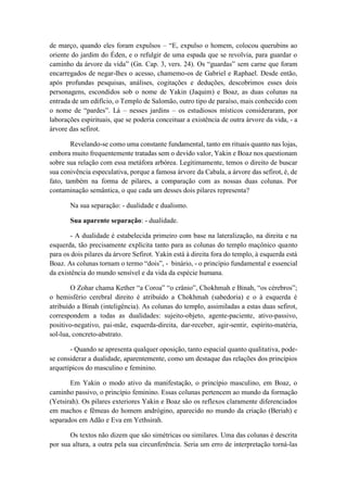 de março, quando eles foram expulsos – “E, expulso o homem, colocou querubins ao
oriente do jardim do Éden, e o refulgir de uma espada que se revolvia, para guardar o
caminho da árvore da vida” (Gn. Cap. 3, vers. 24). Os “guardas” sem carne que foram
encarregados de negar-lhes o acesso, chamemo-os de Gabriel e Raphael. Desde então,
após profundas pesquisas, análises, cogitações e deduções, descobrimos esses dois
personagens, escondidos sob o nome de Yakin (Jaquim) e Boaz, as duas colunas na
entrada de um edifício, o Templo de Salomão, outro tipo de paraíso, mais conhecido com
o nome de “pardes”. Lá – nesses jardins – os estudiosos místicos consideraram, por
laborações espirituais, que se poderia conceituar a existência de outra árvore da vida, - a
árvore das sefirot.
Revelando-se como uma constante fundamental, tanto em rituais quanto nas lojas,
embora muito frequentemente tratadas sem o devido valor, Yakin e Boaz nos questionam
sobre sua relação com essa metáfora arbórea. Legitimamente, temos o direito de buscar
sua conivência especulativa, porque a famosa árvore da Cabala, a árvore das sefirot, é, de
fato, também na forma de pilares, a comparação com as nossas duas colunas. Por
contaminação semântica, o que cada um desses dois pilares representa?
Na sua separação: - dualidade e dualismo.
Sua aparente separação: - dualidade.
- A dualidade é estabelecida primeiro com base na lateralização, na direita e na
esquerda, tão precisamente explícita tanto para as colunas do templo maçônico quanto
para os dois pilares da árvore Sefirot. Yakin está à direita fora do templo, à esquerda está
Boaz. As colunas tornam o termo “dois”, - binário, - o princípio fundamental e essencial
da existência do mundo sensível e da vida da espécie humana.
O Zohar chama Kether “a Coroa” “o crânio”, Chokhmah e Binah, “os cérebros”;
o hemisfério cerebral direito é atribuído a Chokhmah (sabedoria) e o à esquerda é
atribuído a Binah (inteligência). As colunas do templo, assimiladas a estas duas sefirot,
correspondem a todas as dualidades: sujeito-objeto, agente-paciente, ativo-passivo,
positivo-negativo, pai-mãe, esquerda-direita, dar-receber, agir-sentir, espírito-matéria,
sol-lua, concreto-abstrato.
- Quando se apresenta qualquer oposição, tanto espacial quanto qualitativa, pode-
se considerar a dualidade, aparentemente, como um destaque das relações dos princípios
arquetípicos do masculino e feminino.
Em Yakin o modo ativo da manifestação, o princípio masculino, em Boaz, o
caminho passivo, o princípio feminino. Essas colunas pertencem ao mundo da formação
(Yetsirah). Os pilares exteriores Yakin e Boaz são os reflexos claramente diferenciados
em machos e fêmeas do homem andrógino, aparecido no mundo da criação (Beriah) e
separados em Adão e Eva em Yethsirah.
Os textos não dizem que são simétricas ou similares. Uma das colunas é descrita
por sua altura, a outra pela sua circunferência. Seria um erro de interpretação torná-las
 