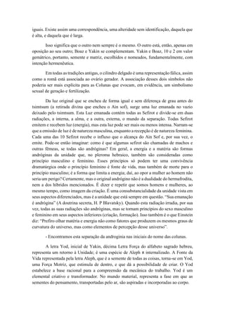 iguais. Existe assim uma correspondência, uma alteridade sem identificação, daquela que
é alta, e daquela que é larga.
Isso significa que o outro nem sempre é o mesmo. O outro está, então, apenas em
oposição ao seu outro; Boaz e Yakin se complementam. Yakin e Boaz, 10 e 2 em valor
gemátrico, portanto, semente e matriz, escolhidos e nomeados, fundamentalmente, com
intenção hermenêutica.
Em todas as tradições antigas, o cilindro delgado é uma representação fálica, assim
como a romã está associada ao ovário gerador. A associação desses dois símbolos não
poderia ser mais explícita para as Colunas que evocam, em evidência, um simbolismo
sexual de geração e fertilização.
Da luz original que se encheu de forma igual e sem diferença de grau antes do
tsimtsum (a retirada divina que encheu o Ain sof), surge uma luz emanada no vazio
deixado pelo tsimtsum. Esta Luz emanada contém todas as Sefirot e divide-se em duas
radiações, a interna, a alma, e a outra, externa, o mundo da separação. Todas Sefirot
emitem e recebem luz (energia), mas esta luz pode ser mais ou menos intensa. Narram-se
que a emissão de luz é de natureza masculina, enquanto a recepção é de natureza feminina.
Cada uma das 10 Sefirot recebe o influxo que o alcança do Ain Sof e, por sua vez, o
emite. Pode-se então imaginar: como é que algumas sefirot são chamadas de machos e
outras fêmeas, se todas são andróginas? Em geral, a energia e a matéria são formas
andróginas da unidade que, no pleroma hebraico, também são consideradas como
princípio masculino e feminino. Esses princípios só podem ter uma convivência
dramatúrgica onde o princípio feminino é fonte de vida, mas também de morte para o
princípio masculino; é a forma que limita a energia; daí, ao opor a mulher ao homem não
seria um perigo? Certamente, mas o original andrógino não é a dualidade do hermafrodita,
nem a dos híbridos mencionados. É dizer e repetir que somos homens e mulheres, ao
mesmo tempo, como imagem da criação. É uma consubstancialidade da unidade vista em
seus aspectos diferenciados, mas é a unidade que está sempre em questão. “Sua emanação
é andrógina” (A doutrina secreta, H. P Blavatsky). Quando esta radiação irradia, por sua
vez, todas as suas radiações são andróginas, mas se tornam princípios do sexo masculino
e feminino em seus aspectos inferiores (criação, formação). Isso também é o que Einstein
diz: “Prefiro olhar matéria e energia não como fatores que produzem os mesmos graus de
curvatura do universo, mas como elementos de percepção desse universo”.
- Encontramos esta separação da androginia nas iniciais do nome das colunas.
A letra Yod, inicial de Yakin, décima Letra Força do alfabeto sagrado hebreu,
representa um retorno à Unidade; é uma espécie de Aleph ‫א‬ internalizado. A Fonte da
Vida representada pela letra Aleph, que é a semente de todas as coisas, torna-se em Yod,
uma Força Motriz, que estimula de dentro, e que dá a possibilidade de criar. O Yod
estabelece a base racional para a compreensão da mecânica do trabalho. Yod é um
elemental criativo e transformador. No mundo material, representa a fase em que as
sementes do pensamento, transportadas pelo ar, são aspiradas e incorporadas ao corpo.
 