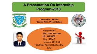 Presented By
Md. Jakir Hossain
ID: 1403009
Reg: 41647
Session: 2013-14
Faculty of Animal Husbandry,
BAU
Course No.: AH 506
Course Title: Presentation
A Presentation On Internship
Program-2018
 