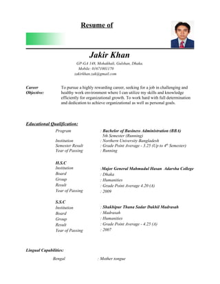 Resume of



                                   Jakir Khan
                           GP-GA 148, Mohakhali, Gulshan, Dhaka.
                            Mobile: 01671001170
                          zakirkhan.zak@gmail.com


Career             To pursue a highly rewarding career, seeking for a job in challenging and
Objective:         healthy work environment where I can utilize my skills and knowledge
                   efficiently for organizational growth. To work hard with full determination
                   and dedication to achieve organizational as well as personal goals.



Educational Qualification:
                Program                  : Bachelor of Business Administration (BBA)
                                           5th Semester (Running)
                Institution              : Northern University Bangladesh
                Semester Result          : Grade Point Average - 3.25 (Up to 4th Semester)
                Year of Passing          : Running

                H.S.C
                Institution              :Major General Mahmudul Hasan Adarsha College
                Board                    : Dhaka
                Group                    : Humanities
                Result                   : Grade Point Average 4.20 (A)
                Year of Passing          : 2009

                S.S.C
                Institution              : Shakhipur Thana Sadar Dakhil Madrasah
                Board                    : Madrasah
                Group                    : Humanities
                Result                   : Grade Point Average - 4.25 (A)
                Year of Passing          : 2007



Lingual Capabilities:
               Bengal                   : Mother tongue
 
