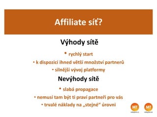 Affiliate síť?
Výhody sítě
• rychlý start
• k dispozici ihned větší množství partnerů
• silnější vývoj platformy
Nevýhody sítě
• slabá propagace
• nemusí tam být ti praví partneři pro vás
• trvalé náklady na „stejné“ úrovni
 