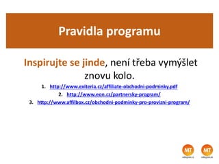 Pravidla programu
Inspirujte se jinde, není třeba vymýšlet
znovu kolo.
1. http://www.exiteria.cz/affiliate-obchodni-podminky.pdf
2. http://www.eon.cz/partnersky-program/
3. http://www.affilbox.cz/obchodni-podminky-pro-provizni-program/
 
