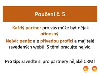 Poučení č. 5
Každý partner pro vás může být nějak
přínosný.
Nejvíc peněz ale přivedou profíci a majitelé
zavedených webů. S těmi pracujte nejvíc.
Pro tip: zaveďte si pro partnery nějaké CRM!
 