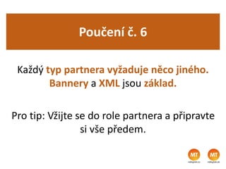 Poučení č. 6
Každý typ partnera vyžaduje něco jiného.
Bannery a XML jsou základ.
Pro tip: Vžijte se do role partnera a připravte
si vše předem.
 