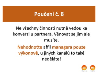 Poučení č. 8
Ne všechny činnosti nutně vedou ke
konverzi u partnera. Věnovat se jim ale
musíte.
Nehodnoťte affil managera pouze
výkonově, u jiných kanálů to také
neděláte!
 