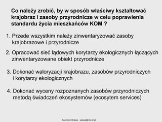 Co należy zrobić, by w sposób właściwy kształtować
krajobraz i zasoby przyrodnicze w celu poprawienia
standardu życia mieszkańców KOM ?
1. Przede wszystkim należy zinwentaryzować zasoby
krajobrazowe i przyrodnicze
2. Opracować sieć lądowych korytarzy ekologicznych łączących
zinwentaryzowane obiekt przyrodnicze
3. Dokonać waloryzacji krajobrazu, zasobów przyrodniczych
i korytarzy ekologicznych
4. Dokonać wyceny rozpoznanych zasobów przyrodniczych
metodą świadczeń ekosystemów (ecosytem services)

Kazimierz Walasz walasz@mto-kr.pl

 